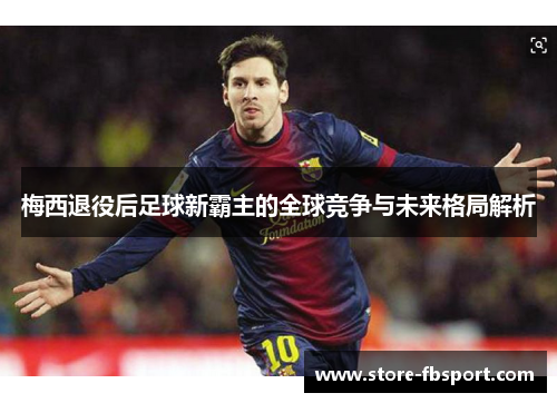 梅西退役后足球新霸主的全球竞争与未来格局解析