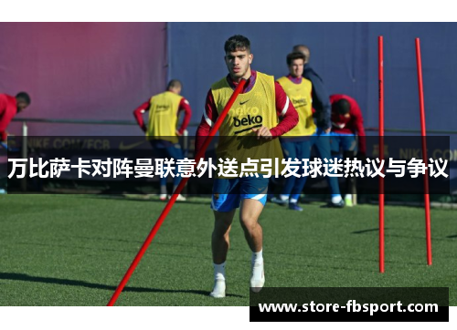 万比萨卡对阵曼联意外送点引发球迷热议与争议